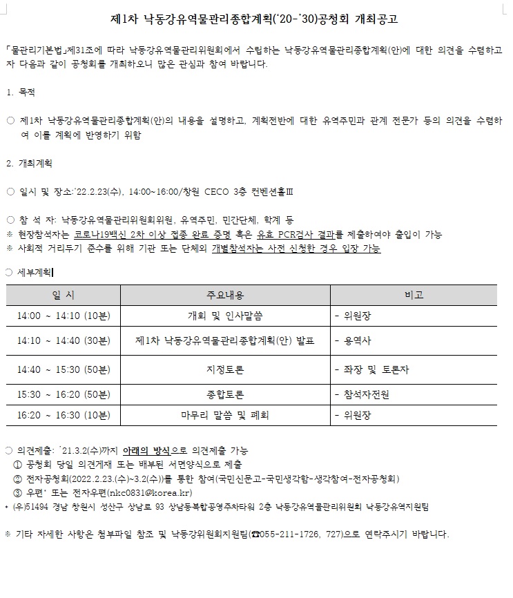 제1차 낙동강유역무로간리종합계획(2020-2030)공청회 개최공고
물관리기본법 제31조에 따라 낙동강유역물관리위원회에서 수립하는 낙동강유역물관리종합계획(안)에 대한 의견을 수렴하고자 다름과 같이 공청회를 개최하오니 많은 관심과 참여 바랍니다.
1. 목적
제1차 낙동강유역물관리종합계획(안)의 내용을 설명하고, 계획전반에 대한 유역주민과 관계 전문가 등의 의견을 수렴하여 이를 계획에 반영하기 위함
2. 개최계획
일시 및 장소 : 22.2.23(수), 14:00-16:00 창원 CECO 3층 컨벤션홀 3
참석자 : 낙동강유역물관리위원회위원, 유역주민, 민간단체, 학계 등의
※ 현장참석자는 코로나19백신 2차 이상 접종 완료 증명 혹은 유효 PCR검사 결과를 제출하여야 출입이 가능
※ 사회적 거리두기 준수를 위해 기관 또는 단체외 개별참석자는 사전 신청한 경우 입장 가능
세부계획
일시 14:00-14:10(10분) 주요내용 개회 및 인사말씀 비고 위원장
일시 14:10-14:40(30분) 주요내용 제1차 낙동강유역물관리종합계획(안) 발표 비고 용역사
일시 14:40-15:30(50분) 주요내용 지정토론 비고 좌장 및 토론자
일시 15:30-16:20(50분) 주요내용 종합토론 비고 참석자전원
일시 16:20-16:30(10분) 주요내용 마무리 말씀 및 폐회 비고 위원장
의견제출 : 21.3.2(수)까지 아래의 방식으로 의견제출 가능
1. 공청회 당일 의견게재 또는 배부된 서면양식으로 제출
2. 전자공청회(2022.2.23.(수)-3.2(수))를 통한 참여(국민신문고-국민생각함-생각참여-전자공청회)
3. 우편 또는 전자우편(nkc0831@korea.kr)
(우)51494 경남 창원시 성산구 상남로 93 상남동복합공영주차타워 2층 낙동강유역물관리위원회 낙동강유역지원팀
※ 기타 자세한 사항은 첨부파일 참조 및 낙동강위원회지원팀(055-211-1726, 727)으로 연락주시기 바랍니다.