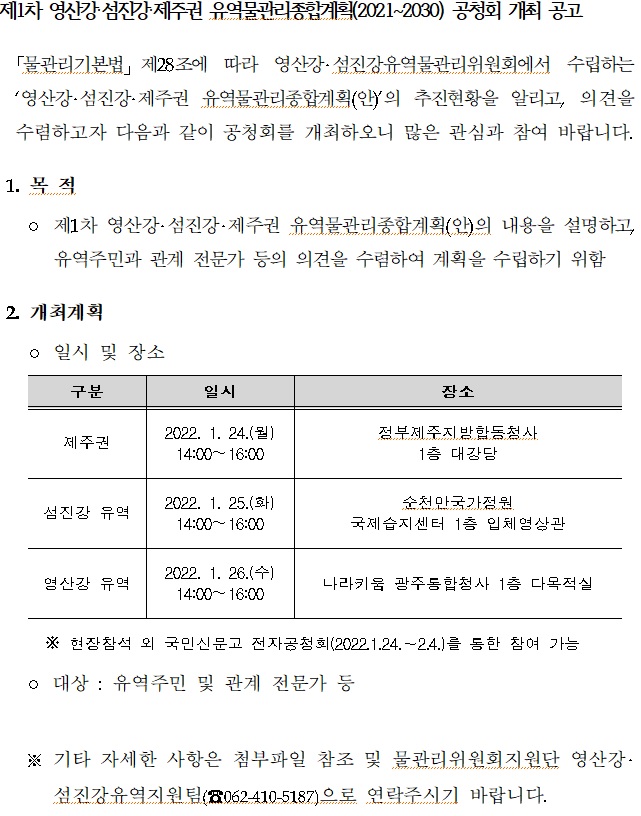 제1차 영산강 섬진강 제주권 유역물관리종합계획(2021-2030) 공청회 개최 공고
물관리기본법 제28조에 따라 영산강 섬진강유역물관리위원회에서 수립하는 영산강 섬진강 제주권 유역물관리종합계획(안)의 추진현황을 알리고, 의견을 수렴하고자 다음과 같이 공청회를 개최하오니 많은 관심과 참여 바랍니다.
1. 목적
제1차 영산강 섬진강 제주권 유역물관리종합계획(안)의 내용을 설명하고, 유역주민과 관계 전문가 등의 의견을 수렴하여 계획을 수립하기 위함
2. 개최계획
일시 및 장소
구분 일시 장소
제주권 2022.1.24.(월) 14:00-16:00 정부제주지방합동청사 1층 대강당
섬진강 유역 2022.1.25.(화) 14:00-16:00 순천만국가정원 국제습지센터 1층 입체영상관
영산강 유역 2022.1.26.(수) 14:00-16:00 나라키움 광주통합청사 1층 다목적실
※현장참석 외 국민신문고 전자공청회(2022.1.24-2.4.)를 통한 참여 가능
대상:유역주민 및 관계 전문가 등
※기타 자세한 사항은 첨부파일 참조 및 물관리위원회지원단 영산강 섬진강유역지원팀(062-410-5187)으로 연락주시기 바랍니다.