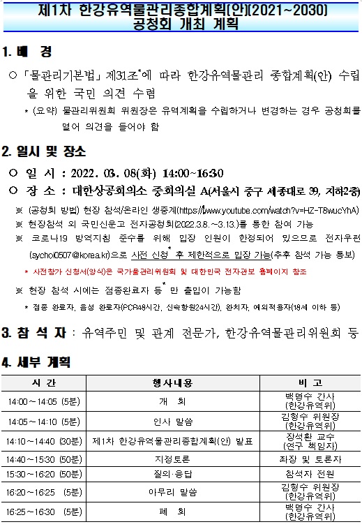 제1차 한강유역물관리종합계획(안)(2021-2030) 공청회 개최 계획 
1. 배경
물관리기본법 제31조*에 따라 한강유역물관리 종합계획(안) 수립을 위한 국민 의견 수렴
*(요약) 물관리위원회 위원장은 유역계획을 수립하거나 변경하는 경우 공청회를  열어 의견을 들어야 함
2. 일시 및 장소
일시 : 2022. 03. 08(화) 14:00-16:30
장소 : 대한상공회의소 중회의실 A(서울시 중구 세종대로 39, 지하2층)
※(공청회 방법) 현장 참석/온라인 생중계(https://www.youtube.com/watch?v=HZ-T8wucYhA)
※ 현장참석 외 국민신문고 전자공청회(2022.3.8.-3.13.)를 통한 참여 가능
※ 코로나19 방역지침 준수를 위해 입장 인원이 한정되어 있으므로 전자우편(sychoi0507@korea.kr)으로 사전 신청* 후 제한적으로 입장 가능(추후 참석 가능 통보)
* 사전참가 신청서(양식)은 국가물관리위원회 및 대한민국 전자관보 홈페이지 참조 
※ 현장 참석 시에는 접종완료자 등* 만 출입이 가능함
* 접종 완료자, 음성 완료자(PCR48시간, 신속항원24시간), 완치자, 예외적용자(18세 이하 등)
3. 참석자 : 유역주민 및 관계 전문가, 한강유역물관리위원회 등
4. 세부 계획 
시간 14:00-14:05(5분) 행사내용 개회 비고 백명수 간사(한강유역위)
시간 14:05-14:10(5분) 행사내용 인사 말씀 비고 김형수 위원장(한강유역위)
시간 14:10-14:40(30분) 행사내용 제1차 한강유역물관리종합계획(안) 발표 비고 장석환 교수(연구 책임자)
시간 14:40-15:30(50분) 행사내용 지정토론 비고 좌장 및 토론자
시간 15:30-16:20(50분) 행사내용 질의 응답 비고 참석자 전원
시간 16:20-16:25(5분) 행사내용 마무리 말씀 비고 김형수 위원장(한강유역위)
시간 16:25-16:30(5분) 행사내용 폐회 비고 백명수 간사(한강유역위)