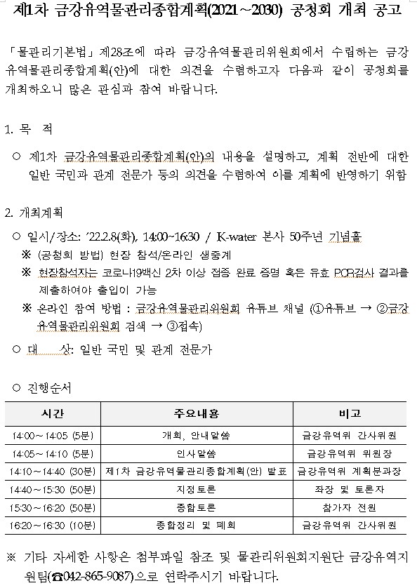 제1차 금강유역물관리종합계획(2021-2030) 공청회 개최 공고
물관리기본법 제28조에 따라 금강유역물관리위원회에서 수립하는 금강유역물관리종합계획(안)에 대한 의견을 수렴하고자 다음과 같이 공청회를 개최하오니 많은 관심과 참여 바랍니다.
1. 목적
제1차 금강유역물관리종합계획(안)의 내용을 설명하고, 계획 전반에 대한 일반 국민과 관계 전문가 등의 의견을 수렴하여 이를 계획에 반영하기 위함
2. 개최계획
일시,장소:2022.2.8(화) 14:00-16:30, K-water본사 50주년 기념홀
※(공청회 방법)현장 참석, 온라인 생중계
※현장참석자는 코로나19백신 2차 이상 접종 완료 증명 혹은 유효 PCR검사 결과를 제출하여야 출입이 가능
※온라인 참여 방법 : 금강유역물관리위원회 유튜브 채널(1.유튜브 - 2.금강유역물관리위원회 검색 - 3.접속)
대상:일반 국민 및 관계 전문가
진행순서
시간 주요내용 비고
14:00-14:05(5분) 개회, 안내말씀 금강유역위 간사위원
14:05-14:10(5분) 인사말씀 금강유역위 위원장
14:10-14:40(30분) 제1차 금강유역물관리종합계획(안) 발표 금강유역위 계획분과장
14:40-15:30(50분) 지정토론 좌장 및 토론자
15:30-16:20(50분) 종합토론 참가자 전원
16:20-16:30(10분) 종합정리 및 폐회 금강유역위 간사위원
※기타 자세한 사항은 첨부파일 참조 및 물관리위원회지원단 금강유역지원팀(042-865-9087)으로 연락주시기 바랍니다.
