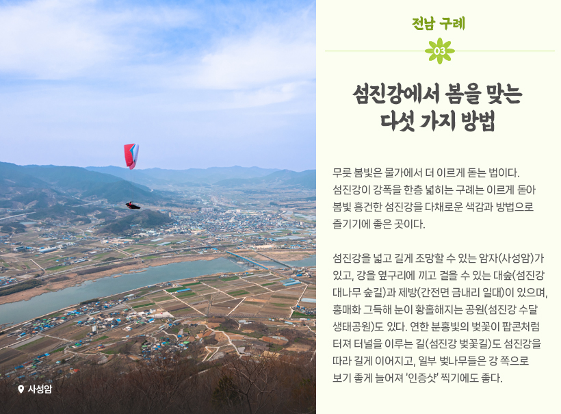 물 만난 도시:구례, 섬진강에서 봄을 맞는 다섯 가지 방법 무릇 봄빛은 물가에서 더 이르게 돋는 법이다. 섬진강이 강폭을 한층 넓히는 구례는 이르게 돋아 봄빛 흥건한 섬진강을 다채로운 색감과 방법으로 즐기기에 좋은 곳이다. 섬진강을 넓고 길게 조망할 수 있는 암자(사성암)가 있고, 강을 옆구리에 끼고 걸을 수 있는 대숲(섬진강 대나무 숲길)과 제방(간전면 금내리 일대)이 있으며, 홍매화 그득해 눈이 황홀해지는 공원(섬진강 수달생태공원)도 있다. 연한 분홍빛의 벚꽃이 팝콘처럼 터져 터널을 이루는 길(섬진강 벚꽃길)도 섬진강을 따라 길게 이어지고, 일부 벚나무들은 강 쪽으로 보기 좋게 늘어져 ‘인증샷’ 찍기에도 좋다. 사성암