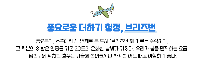 풍요로움 더하기 청정, 브리즈번,풍요롭다. 호주에서 세 번째로 큰 도시 ‘브리즈번’에 따르는 수식어다. 그 지분의 8 할은 연평균 기온 20도의 온화한 날씨가 가졌다. 우리가 봄을 만끽하는 요즘, 남반구에 위치한 호주는 가을에 접어들지만 사계절 어느 때고 여행하기 좋다.