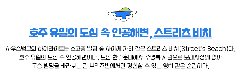 호주 유일의 도심 속 인공해변, 스트리츠 비치, 사우스뱅크의 하이라이트는 초고층 빌딩 숲 사이에 자리 잡은 스트리츠 비치(Street's Beach)다. 호주 유일의 도심 속 인공해변이다. 도심 한가운데에서 수영복 차림으로 모래사장에 앉아 고층 빌딩을 바라보는 건 브리즈번에서만 경험할 수 있는 영화 같은 순간이다.