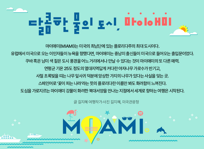 물 만난 도시:달콤한 물의 도시, 마이애미,마이애미(Miami)는 미국의 최남단에 있는 플로리다주의 최대 도시이다. 유럽에서 미국으로 오는 이민자들이 뉴욕을 향했다면, 마이애미는 중남미 출신들이 미국으로 들어오는 출입문이었다. 쿠바 혹은 남미 색 짙은 도시 풍경을 어느 거리에서나 만날 수 있다는 것이 마이애미의 또 다른 매력. 연평균 기온 25도 정도의 열대지역답게 커다란 야자나무 가로수가 반기고, 사철 초록빛을 띠는 나무 잎사귀 덕분에 앙상한 가지의 나무가 있다는 사실을 잊는 곳. 스페인어로 ‘꽃이 피는 나라’라는 뜻의 플로리다란 이름만 봐도 화려함이 느껴진다. 도심을 가로지르는 마이애미 강물이 화려한 북대서양을 만나는 지점에서 세계로 향하는 여행은 시작된다. 글 길지혜 여행작가, 사진 길지혜, 미국관광청